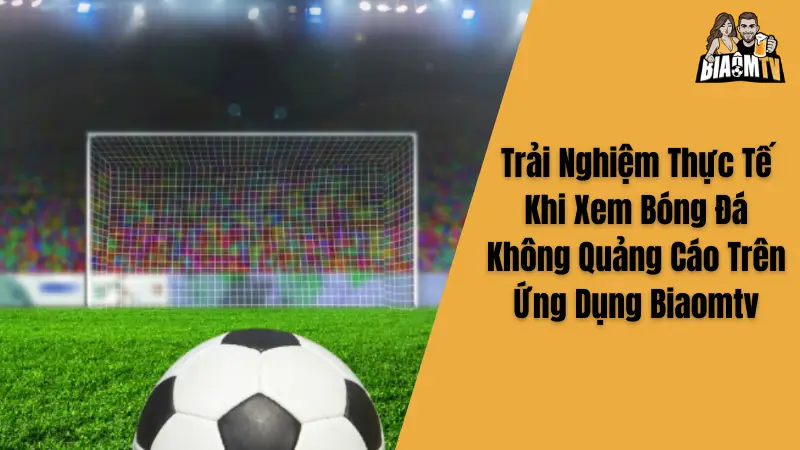 Trải Nghiệm Thực Tế Khi Xem Bóng Đá Không Quảng Cáo Trên Ứng Dụng Biaomtv